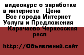 видеокурс о заработке в интернете › Цена ­ 970 - Все города Интернет » Услуги и Предложения   . Карачаево-Черкесская респ.